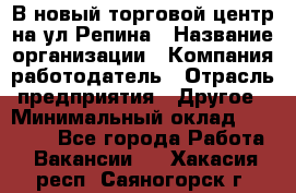 В новый торговой центр на ул Репина › Название организации ­ Компания-работодатель › Отрасль предприятия ­ Другое › Минимальный оклад ­ 10 000 - Все города Работа » Вакансии   . Хакасия респ.,Саяногорск г.